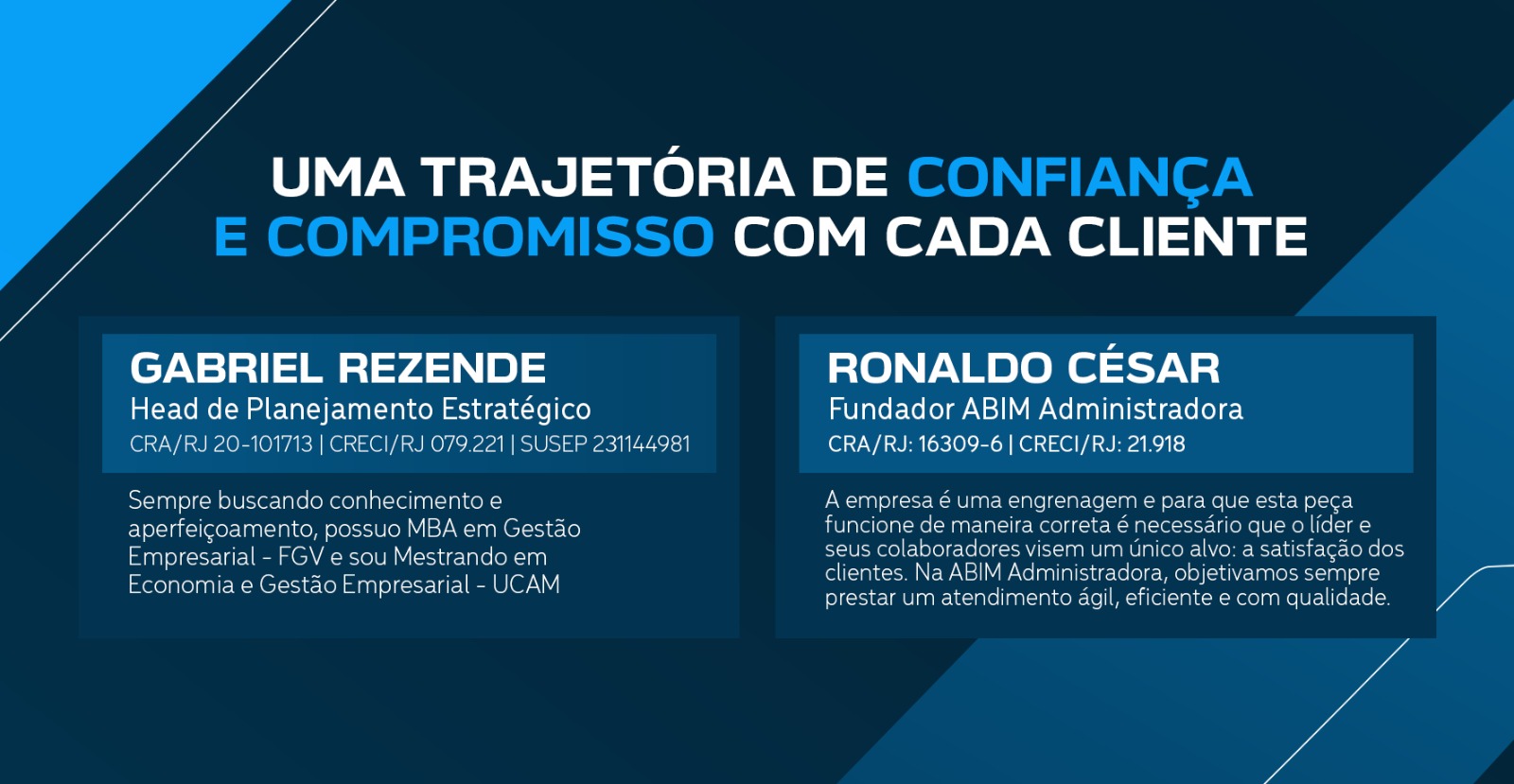 UMA TRAJETÓRIA DE CONFIANÇA E COMPROMISSO COM CADA CLIENTE. A empresa é uma engrenagem e para que esta peça funcione de maneira correta é necessário que o líder e seus colaboradores visem um único alvo: a satisfação dos clientes. Na ABIM Administradora, objetivamos sempre prestar um atendimento ágil, eficiente e com qualidade. RONALDO CÉSAR - Fundador ABIM Administradora CRA/RJ:16309-6 | CRECI/RJ: 21.918. Sempre buscando conhecimento e aperfeiçoamento, possuo MBA em Gestão Empresarial - FGV e sou Mestrando em Economia e Gestão Empresarial - UCAM. GABRIEL REZENDE - Head de Planejamento Estratégico CRA/RJ 20-101713 | CRECI/RJ 079.221 | SUSEP 231144981